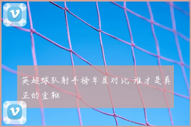 英超球队射手榜年度对比 谁才是真正的金靴