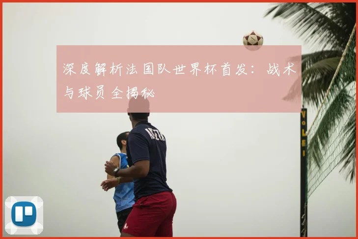 深度解析法国队世界杯首发：战术与球员全揭秘