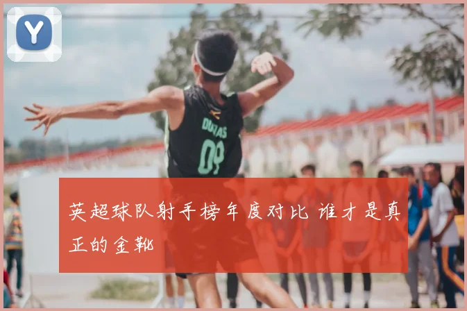 英超球队射手榜年度对比 谁才是真正的金靴